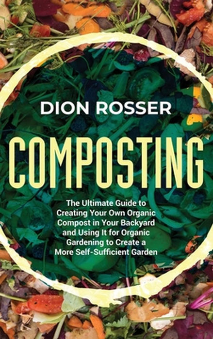 Composting: The Ultimate Guide to Creating Your Own Organic Compost in Your Backyard and Using It for Organic Gardening to Create by Dion Rosser