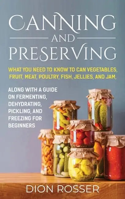 Canning and Preserving: What You Need to Know to Can Vegetables, Fruit, Meat, Poultry, Fish, Jellies, and Jam. Along with a Guide on Fermentin by Dion Rosser