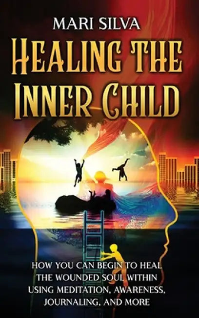 Healing the Inner Child: How You Can Begin to Heal the Wounded Soul Within Using Meditation, Awareness, Journaling, and More by Mari Silva