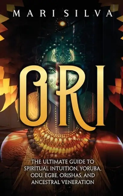 Ori: The Ultimate Guide to Spiritual Intuition, Yoruba, Odu, Egbe, Orishas, and Ancestral Veneration by Mari Silva
