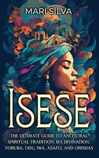 Isese: The Ultimate Guide to Ancestral Spiritual Tradition, Ifa Divination, Yoruba, Odu, Iwa, Asafo, and Orishas by Mari Silva