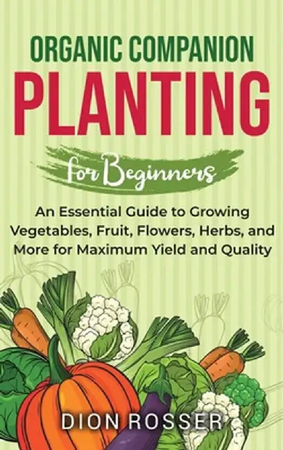 Organic Companion Planting for Beginners: An Essential Guide to Growing Vegetables, Fruit, Flowers, Herbs, and More for Maximum Yield and Quality by Dion Rosser