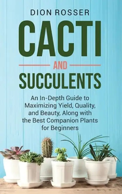 Cacti and Succulents: An In-Depth Guide to Maximizing Yield, Quality, and Beauty, Along with the Best Companion Plants for Beginners by Dion Rosser