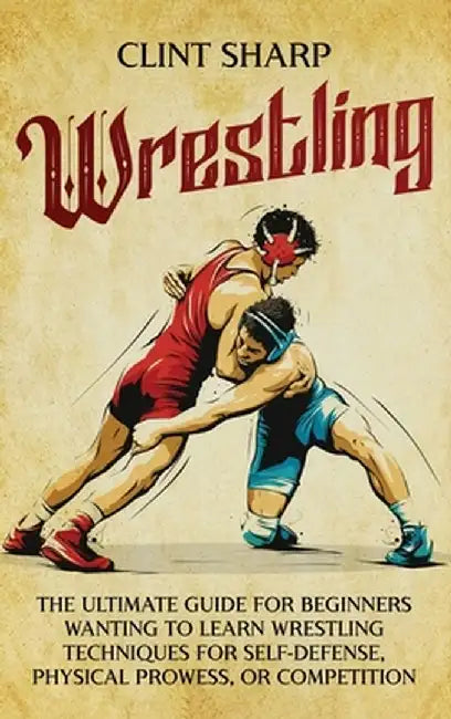 Wrestling: The Ultimate Guide for Beginners Wanting to Learn Wrestling Techniques for Self-Defense, Physical Prowess, or Competit by Clint Sharp