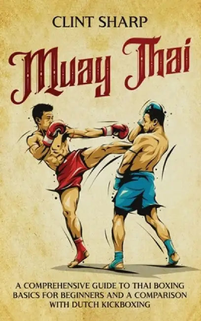 Muay Thai: A Comprehensive Guide to Thai Boxing Basics for Beginners and a Comparison with Dutch Kickboxing by Clint Sharp