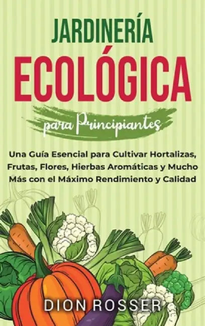 Jardinería ecológica para principiantes: Una guía esencial para cultivar hortalizas, frutas, flores, hierbas aromáticas y mucho más con el máximo rend by Dion Rosser
