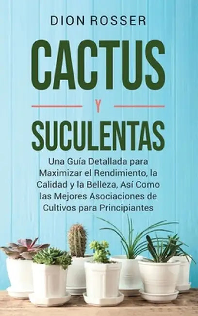 Cactus y Suculentas: Una guía detallada para maximizar el rendimiento, la calidad y la belleza, así como las mejores asociaciones de cultiv by Dion Rosser