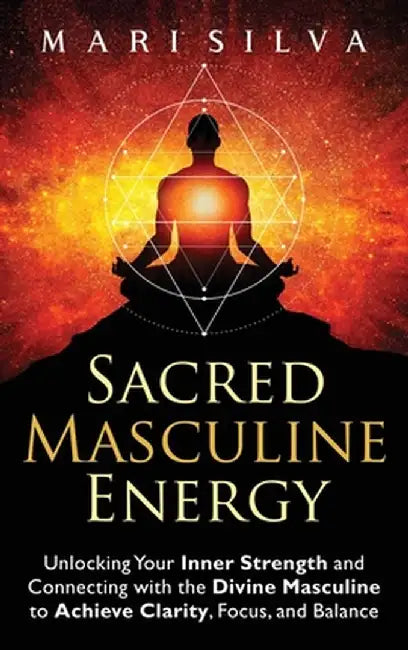 Sacred Masculine Energy: Unlocking Your Inner Strength and Connecting with the Divine Masculine to Achieve Clarity, Focus, and Balance by Mari Silva