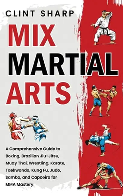 Mix Martial Arts: A Comprehensive Guide to Boxing, Brazilian Jiu-Jitsu, Muay Thai, Wrestling, Karate, Taekwondo, Kung Fu, Judo, Sambo, a by Clint Sharp
