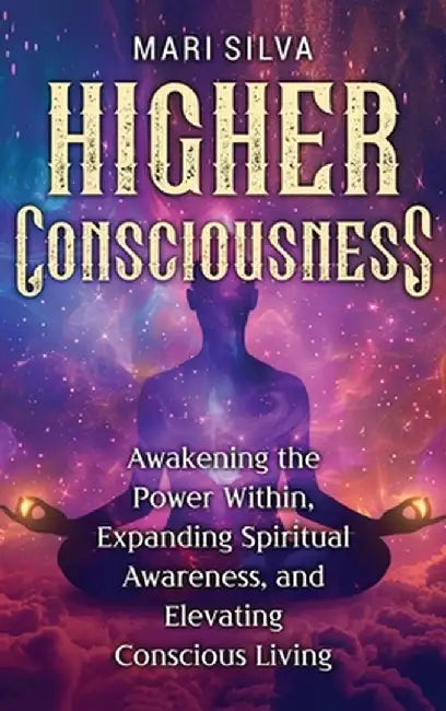 Higher Consciousness: Awakening the Power Within, Expanding Spiritual Awareness, and Elevating Conscious Living by Mari Silva