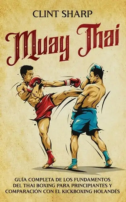 Muay Thai: Guía completa de los fundamentos del Thai Boxing para principiantes y comparación con el Kickboxing holandés by Clint Sharp