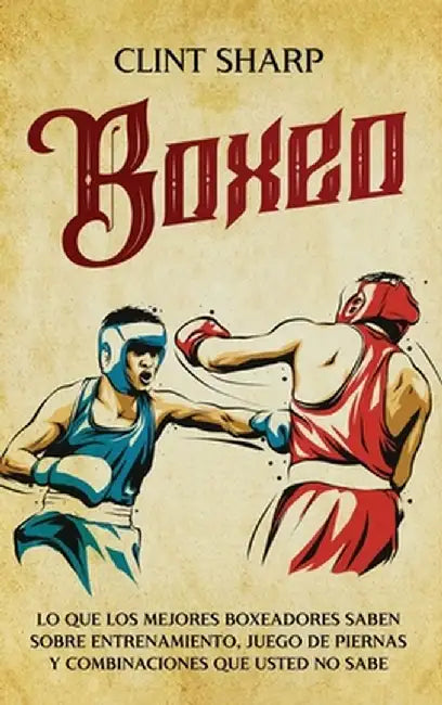 Boxeo: Lo que los mejores boxeadores saben sobre entrenamiento, juego de piernas y combinaciones que usted no sabe by Clint Sharp