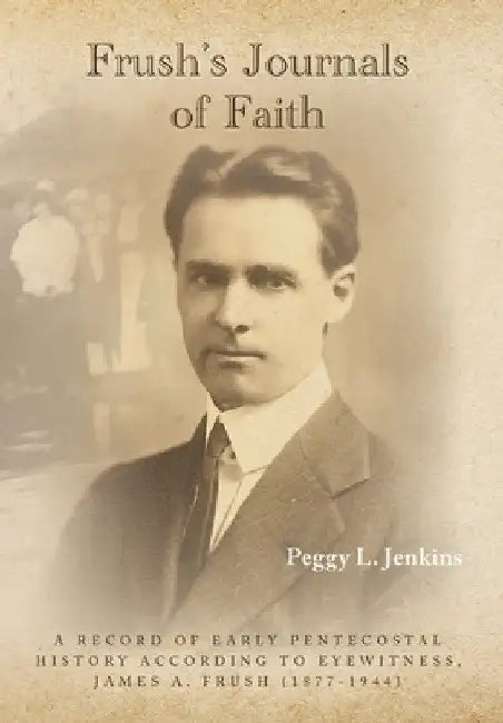 Frush's Journals of Faith: A RECORD OF EARLY 20th CENTURY PENTECOSTAL HISTORY ACCORDING TO EYEWITNESS, JAMES A. FRUSH (1877-1944) by Peggy L. Jenkins
