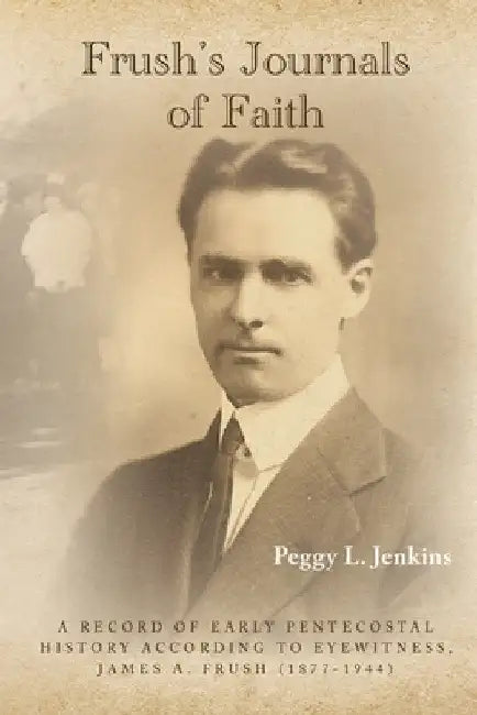 Frush's Journals of Faith: A RECORD OF EARLY 20th CENTURY PENTECOSTAL HISTORY ACCORDING TO EYEWITNESS, JAMES A. FRUSH (1877-1944) by Peggy L. Jenkins