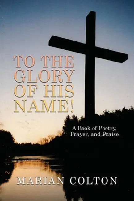 To the Glory of His Name!: A Book of Poetry, Prayer, and Praise by Marian Colton