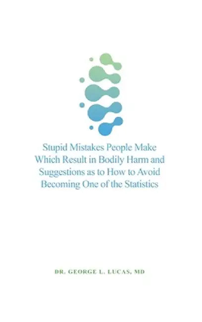 Stupid Mistakes People Make Which Result in Bodily Harm and Suggestions as to How to Avoid Becoming One of the Statistics by George L. Lucas