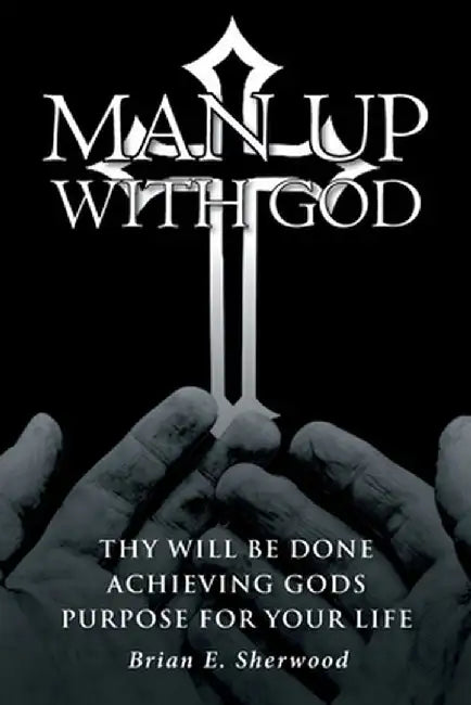 Man Up with God: Thy Will Be Done Achieving Gods Purpose For Your Life by Brian E. Sherwood