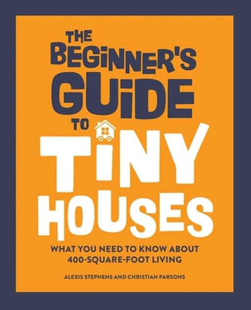 The Beginner's Guide to Tiny Houses: What You Need to Know about 400-Square-Foot Living by Alexis Stephens