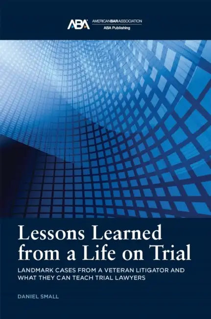 Lessons Learned from a Life on Trial: Landmark Cases from a Veteran Litigator and What They Can Teach Trial Lawyers by Daniel Small