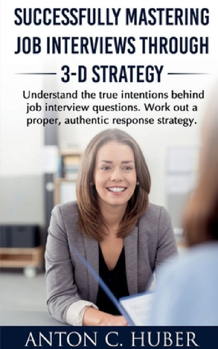 Successfully Mastering Job Interviews Through 3-D Strategy by Anton C