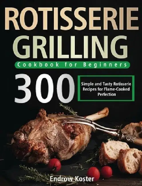 Rotisserie Grilling Cookbook for Beginners: 300 Simple and Tasty Rotisserie Recipes for Flame-Cooked Perfection by Endrow Koster