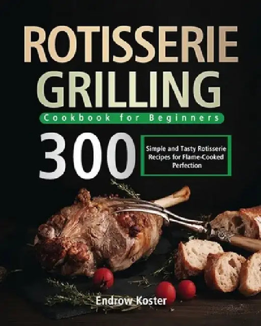 Rotisserie Grilling Cookbook for Beginners: 300 Simple and Tasty Rotisserie Recipes for Flame-Cooked Perfection by Endrow Koster
