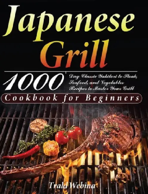 Japanese Grill Cookbook for Beginners: 1000-Day Classic Yakitori to Steak, Seafood, and Vegetables Recipes to Master Your Grill by Trald Webin