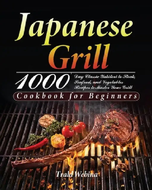 Japanese Grill Cookbook for Beginners: 1000-Day Classic Yakitori to Steak, Seafood, and Vegetables Recipes to Master Your Grill by Trald Webin
