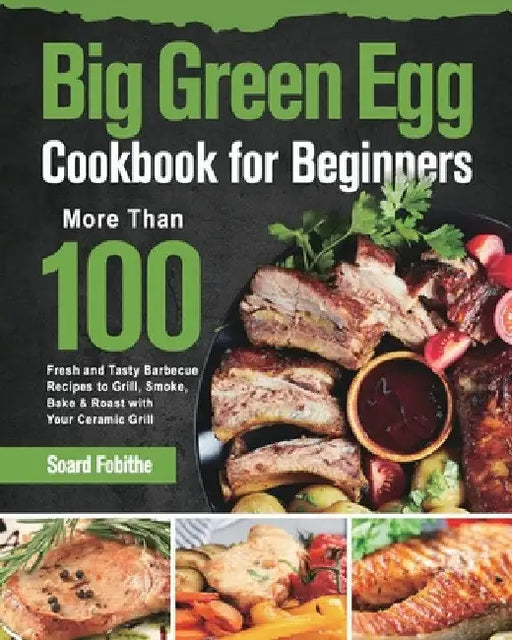 Big Green Egg Cookbook for Beginners: More Than 100 R Fresh and Tasty Barbecue Recipes to Grill, Smoke, Bake & Roast with Your Ceramic Grill by Soard Fobithe
