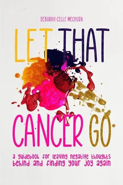 Let That Cancer Go: A Guidebook for Leaving Negative Thoughts Behind and Finding Your Joy Again by Deborah Celle Mechura