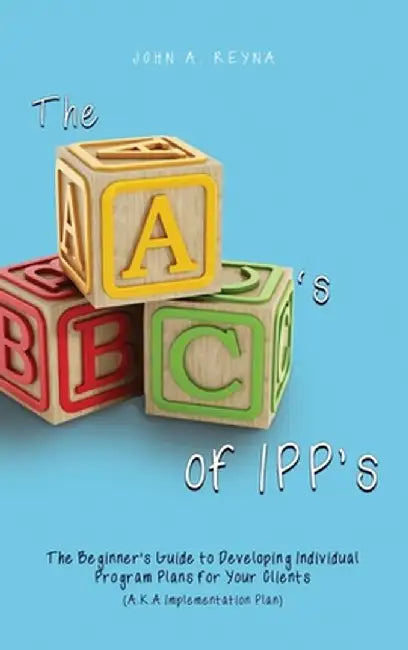 The ABC's of IPP's: The Beginner's Guide to Developing Individual Program Plans for Your Clients (A.K.A Implementation Plan) by John A. Reyna