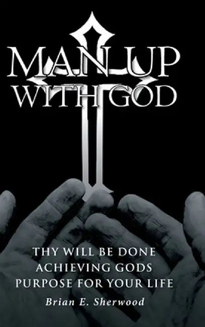 Man Up with God: Thy Will Be Done Achieving Gods Purpose For Your Life by Brian E. Sherwood