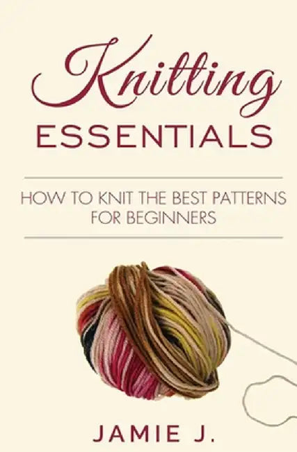 Knitting Essentials: How to Knit The Best Patterns For Beginners by Jamie J