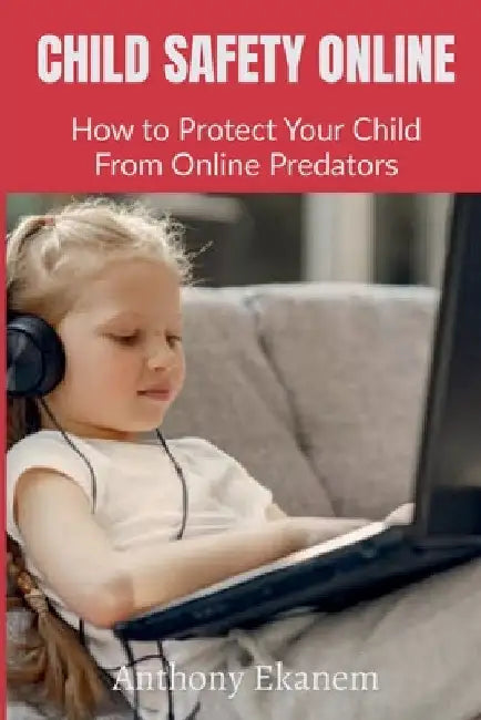 Child Safety Online: How to Protect Your Child From Online Predators by Anthony Ekanem