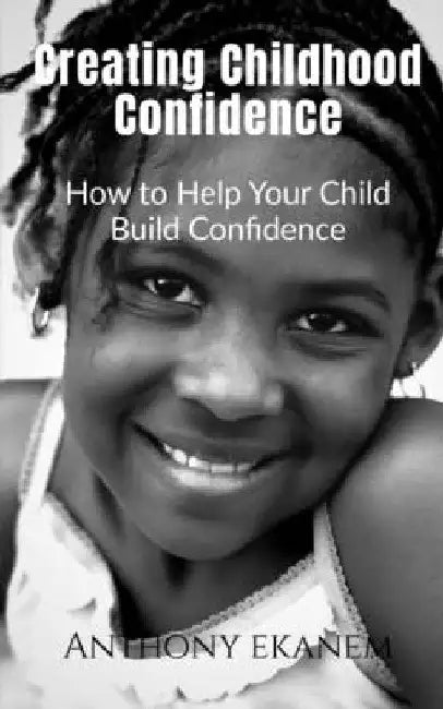 Creating Childhood Confidence: How to Help Your Child Build Confidence by Anthony Ekanem