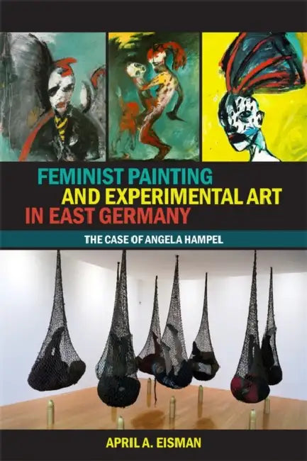 Feminist Painting and Experimental Art in East Germany: The Case of Angela Hampel by April A. Eisman
