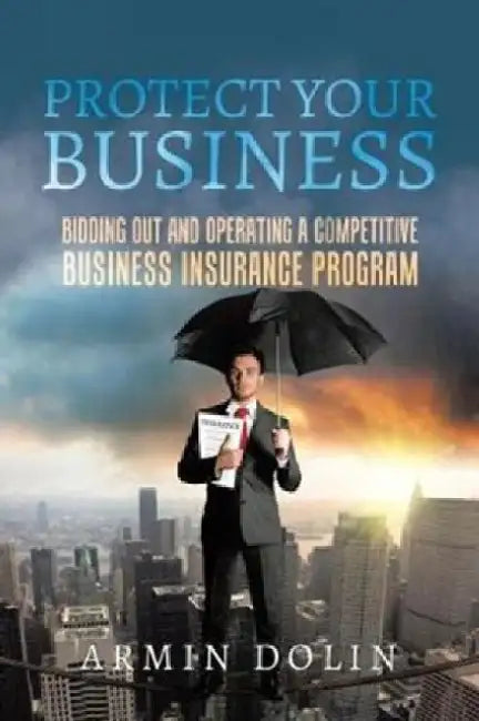 Protect Your Business: Bidding Out and Operating a Competitive Business Insurance Program by Armin Dolin