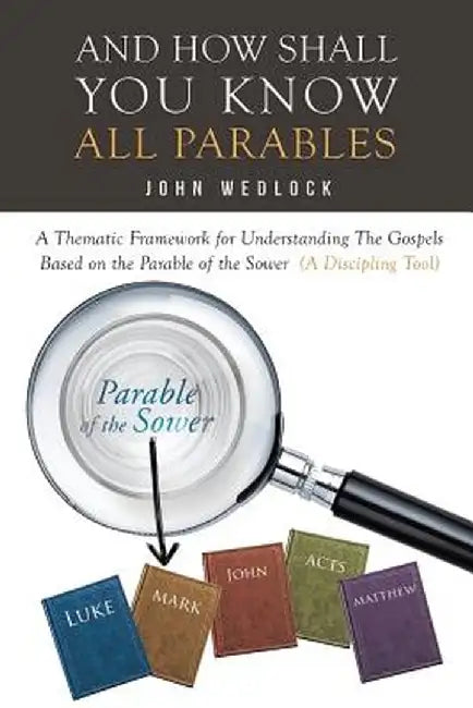 And How Shall You Know All Parables: A Thematic Framework for Understanding the Gospels Based on the Parable of the Sower (a Discipling Tool) by John Wedlock