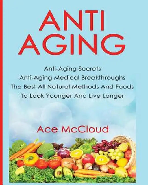 Anti-Aging: Anti-Aging Secrets Anti-Aging Medical Breakthroughs the Best All Natural Methods and Foods to Look Younger and Live Lo by Ace McCloud