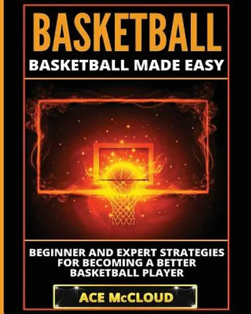 Basketball: Basketball Made Easy: Beginner and Expert Strategies for Becoming a Better Basketball Player by Ace McCloud