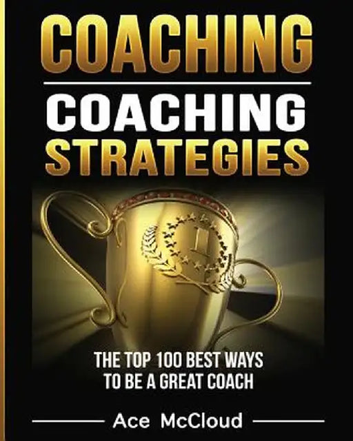 Coaching: Coaching Strategies: The Top 100 Best Ways to Be a Great Coach by Ace McCloud