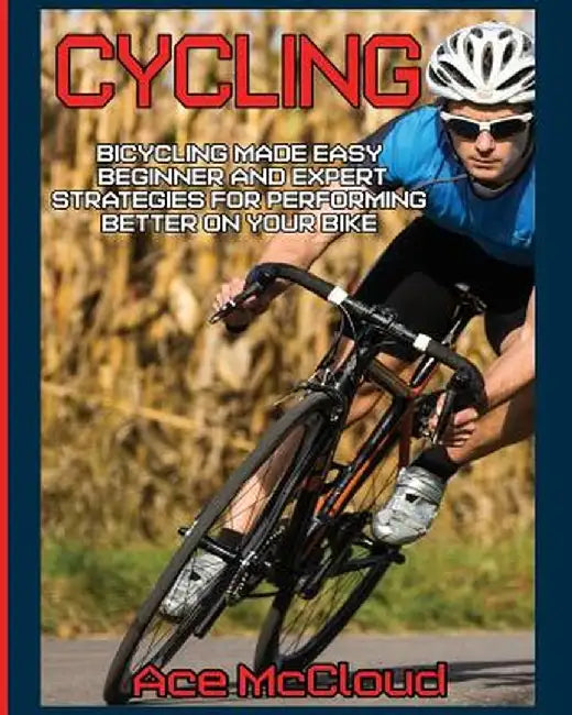 Cycling: Bicycling Made Easy: Beginner and Expert Strategies for Performing Better on Your Bike by Ace McCloud
