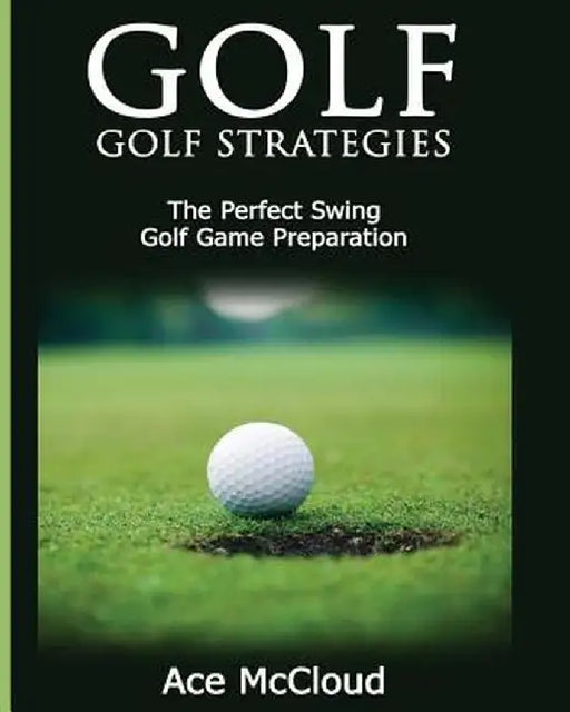 Golf: Golf Strategies: The Perfect Swing: Golf Game Preparation by Ace McCloud