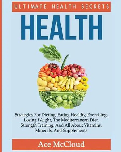 Health: Ultimate Health Secrets: Strategies for Dieting, Eating Healthy, Exercising, Losing Weight, the Mediterranean Diet, St by Ace McCloud