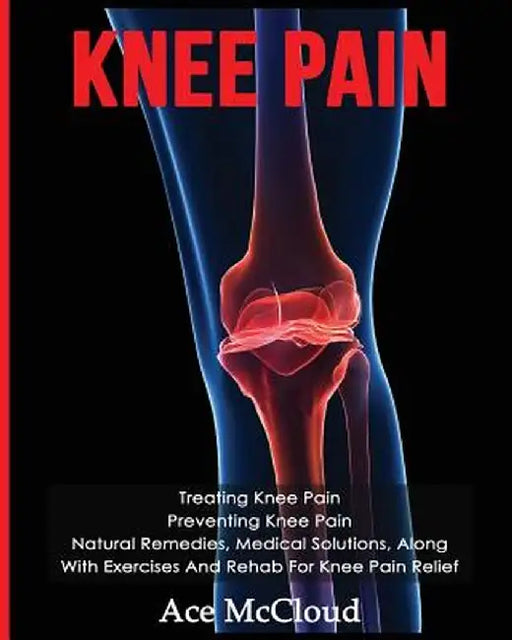 Knee Pain: Treating Knee Pain: Preventing Knee Pain: Natural Remedies, Medical Solutions, Along with Exercises and Rehab for Knee by Ace McCloud