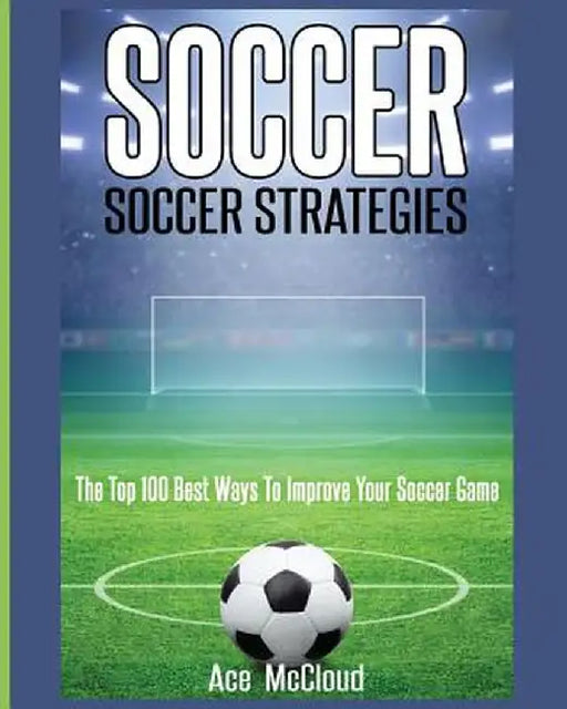 Soccer: Soccer Strategies: The Top 100 Best Ways to Improve Your Soccer Game by Ace McCloud