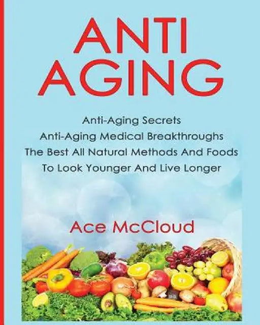 Anti-Aging: Anti-Aging Secrets Anti-Aging Medical Breakthroughs the Best All Natural Methods and Foods to Look Younger and Live Lo by Ace McCloud