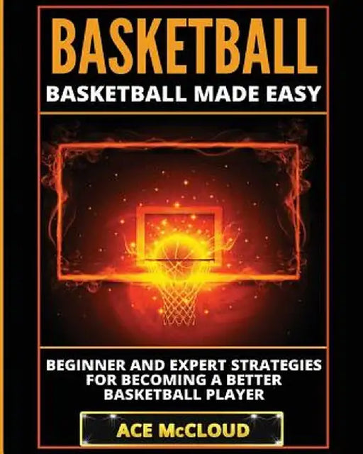 Basketball: Basketball Made Easy: Beginner and Expert Strategies for Becoming a Better Basketball Player by Ace McCloud