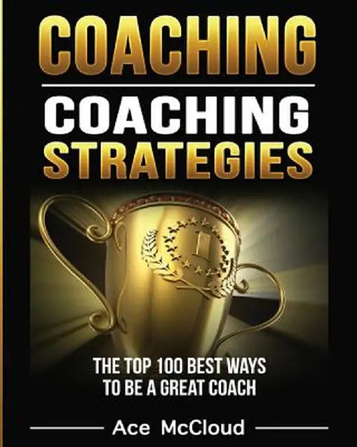 Coaching: Coaching Strategies: The Top 100 Best Ways to Be a Great Coach by Ace McCloud