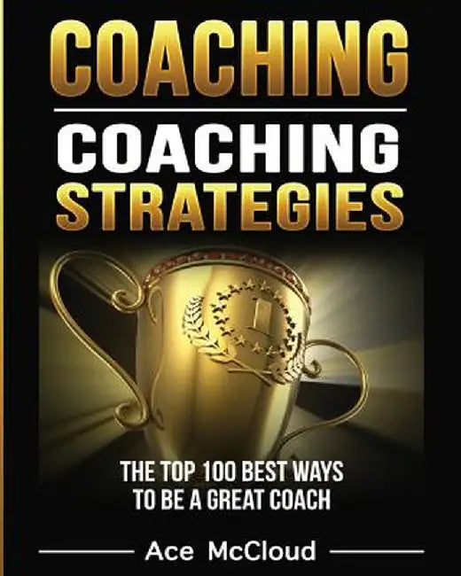 Coaching: Coaching Strategies: The Top 100 Best Ways to Be a Great Coach by Ace McCloud